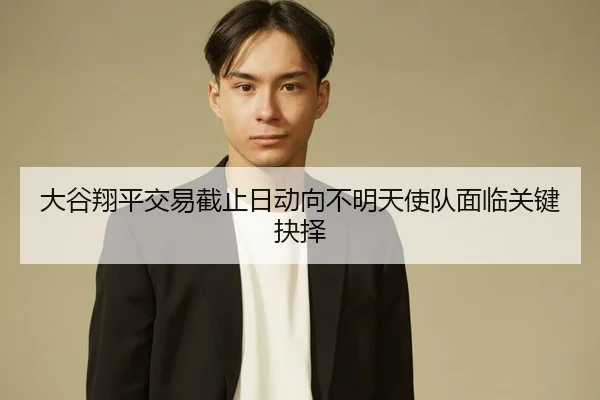 大谷翔平交易截止日动向不明天使队面临关键抉择