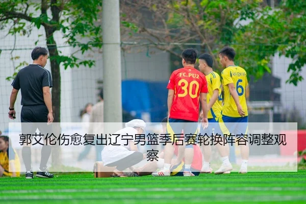 郭艾伦伤愈复出辽宁男篮季后赛轮换阵容调整观察